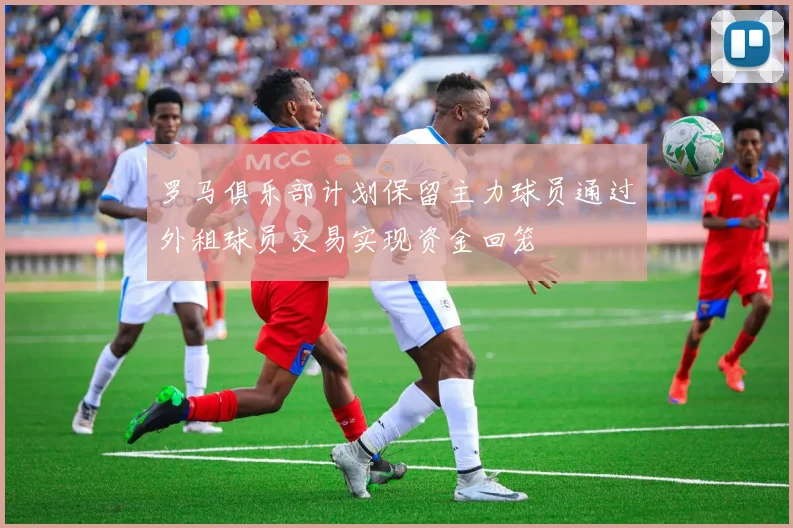 罗马俱乐部计划保留主力球员通过外租球员交易实现资金回笼