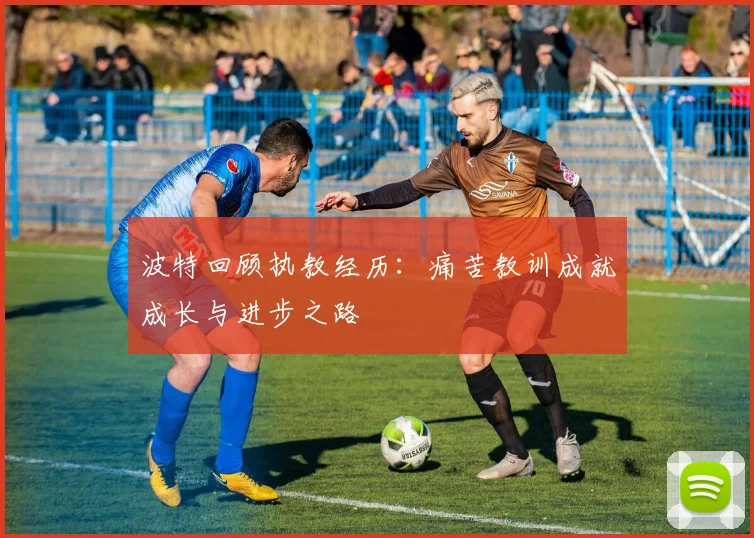 波特回顾执教经历：痛苦教训成就成长与进步之路