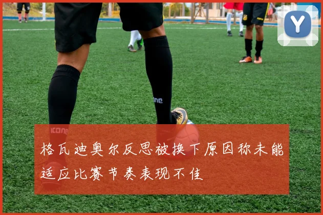 格瓦迪奥尔反思被换下原因称未能适应比赛节奏表现不佳