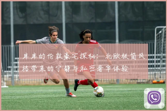 库库的伦敦豪宅探秘：北欧极简风格带来的宁静与私密奢华体验
