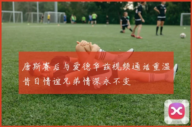 唐斯赛后与爱德华兹视频通话重温昔日情谊兄弟情深永不变