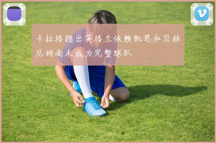 卡拉格指出英格兰依赖凯恩和贝林厄姆尚未成为完整球队