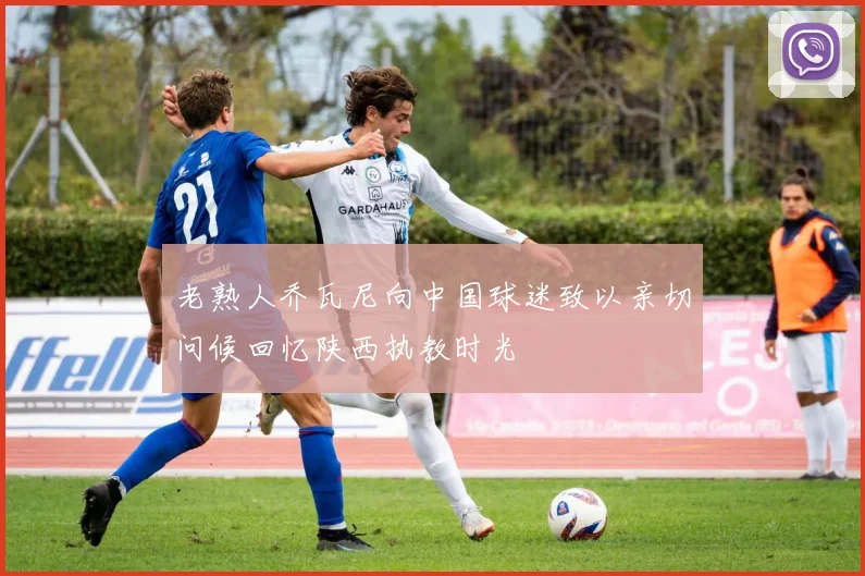老熟人乔瓦尼向中国球迷致以亲切问候回忆陕西执教时光