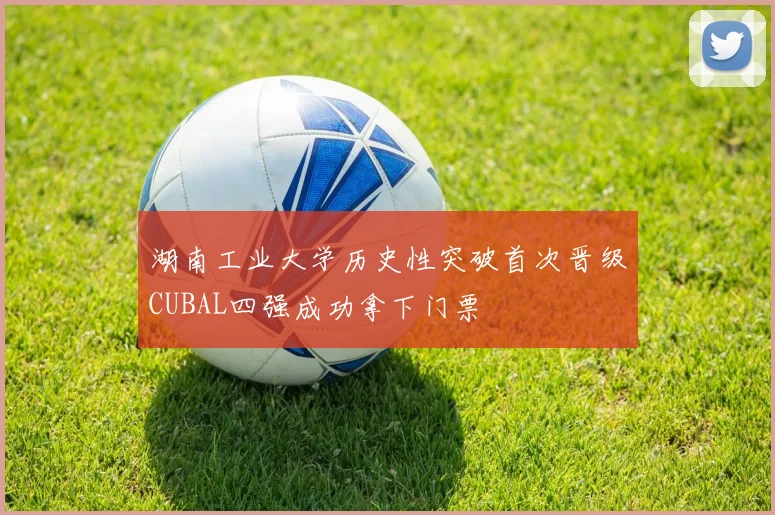 湖南工业大学历史性突破首次晋级CUBAL四强成功拿下门票