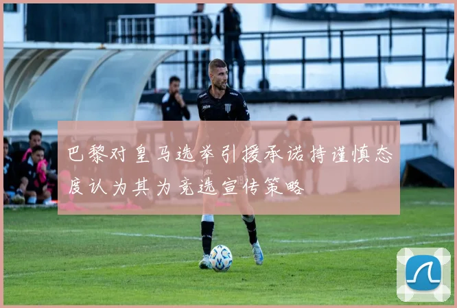 巴黎对皇马选举引援承诺持谨慎态度认为其为竞选宣传策略